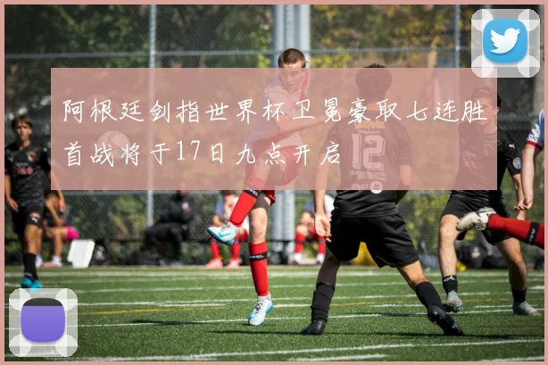 阿根廷剑指世界杯卫冕豪取七连胜首战将于17日九点开启