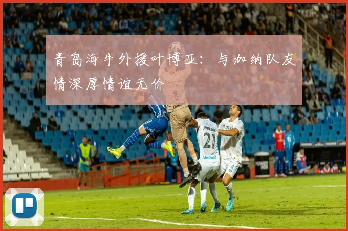 青岛海牛外援叶博亚：与加纳队友情深厚情谊无价
