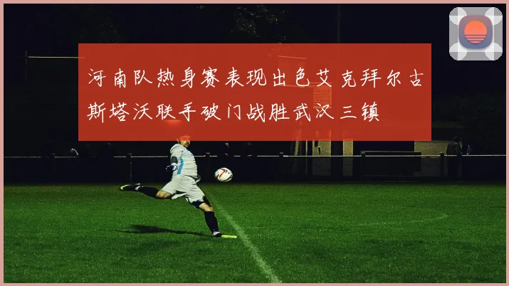 河南队热身赛表现出色艾克拜尔古斯塔沃联手破门战胜武汉三镇