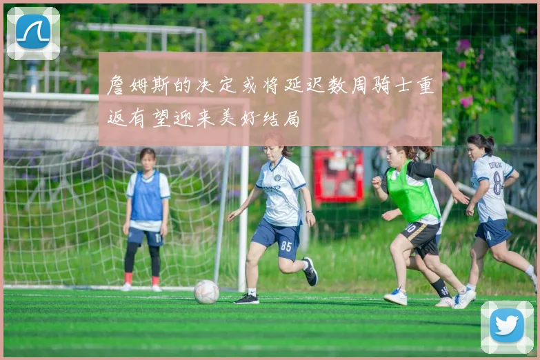 詹姆斯的决定或将延迟数周骑士重返有望迎来美好结局