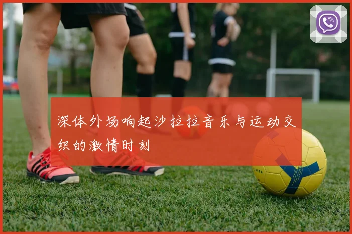 深体外场响起沙拉拉音乐与运动交织的激情时刻
