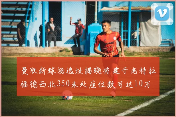 曼联新球场选址揭晓将建于老特拉福德西北350米处座位数可达10万
