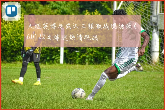 大连英博与武汉三镇激战现场吸引60122名球迷热情观战