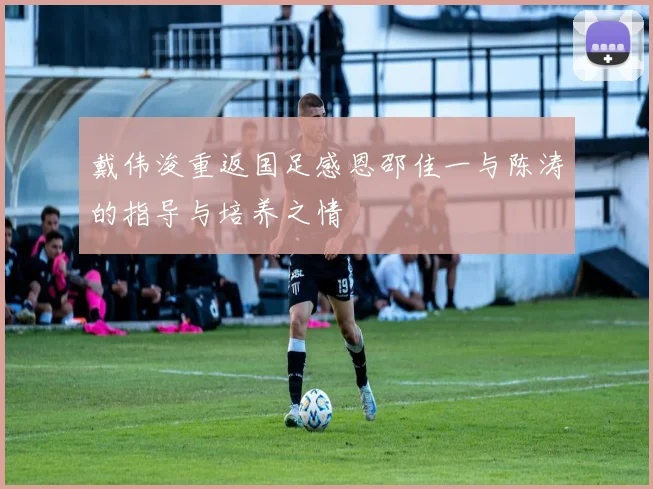 戴伟浚重返国足感恩邵佳一与陈涛的指导与培养之情