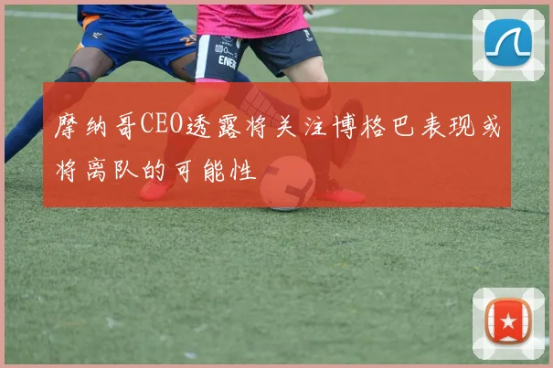摩纳哥CEO透露将关注博格巴表现或将离队的可能性