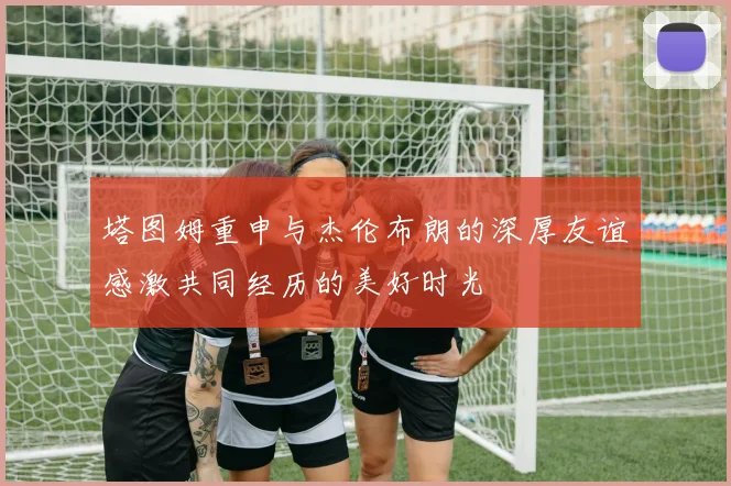 塔图姆重申与杰伦布朗的深厚友谊感激共同经历的美好时光