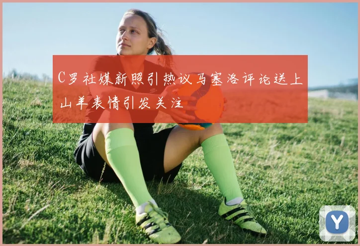 C罗社媒新照引热议马塞洛评论送上山羊表情引发关注