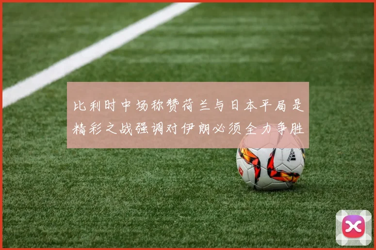 比利时中场称赞荷兰与日本平局是精彩之战强调对伊朗必须全力争胜