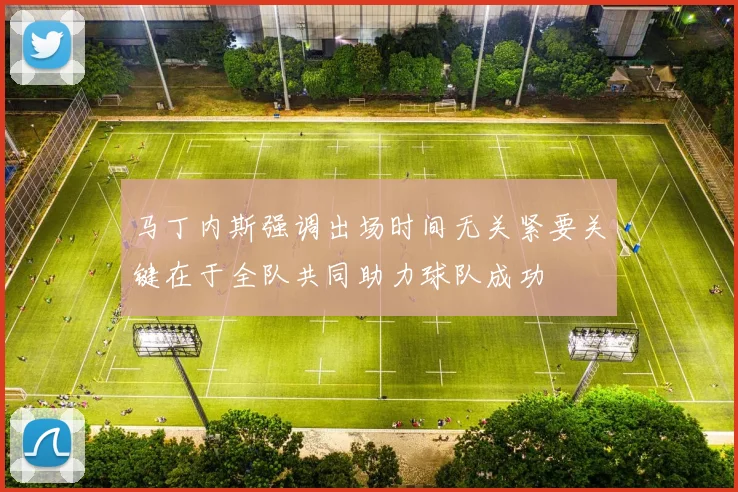 马丁内斯强调出场时间无关紧要关键在于全队共同助力球队成功