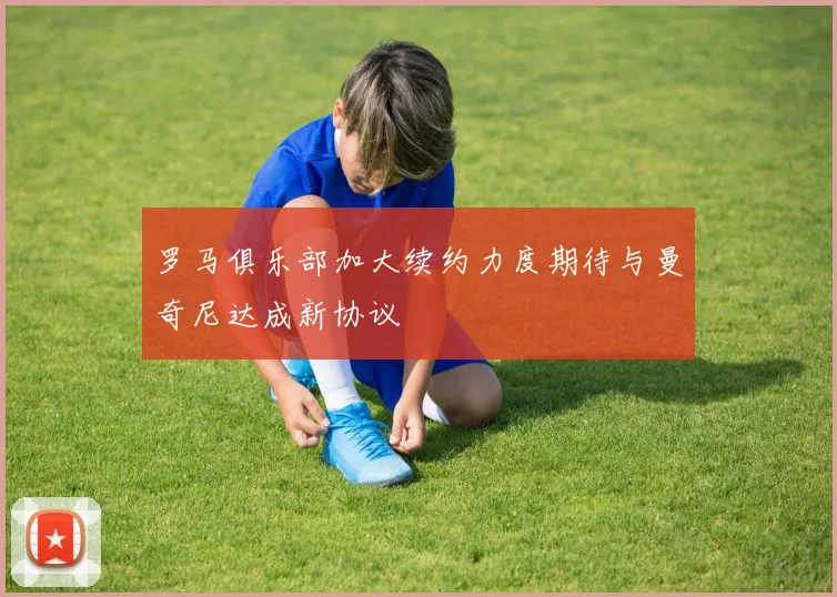 罗马俱乐部加大续约力度期待与曼奇尼达成新协议
