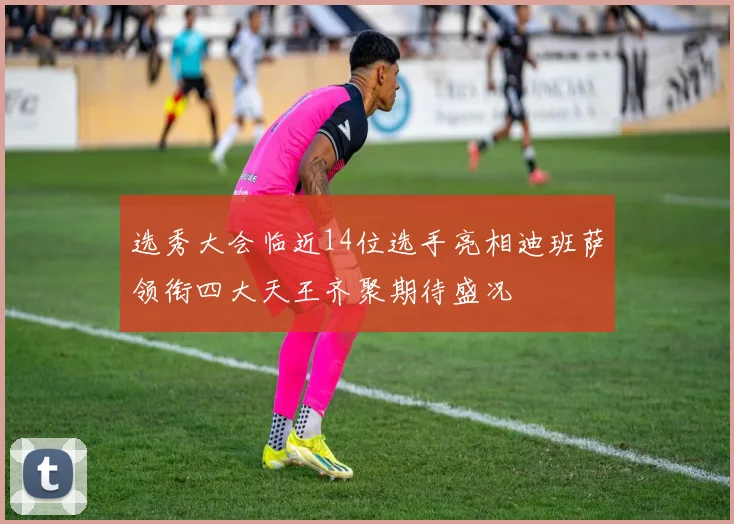 选秀大会临近14位选手亮相迪班萨领衔四大天王齐聚期待盛况